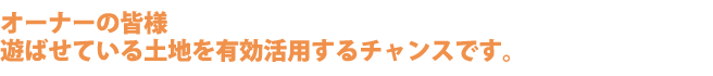 オーナーの皆様 遊ばせている土地を有効活用するチャンスです。