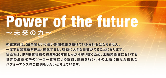 Power of the future 〜未来の力〜 発電施設は、20年間という長い期間発電を続けていかなければなりません。
一度でも発電所が停止・運休すると、収益に大きな影響がでることになります。 私たちは、IPP事業社様の資産を20年間しっかり守り抜くため、太陽光設備においても世界の最高水準のソーラー資材による設計、建設を行い、その土地に併せた最良なパフォーマンスのご提供をしたいと考えています。。